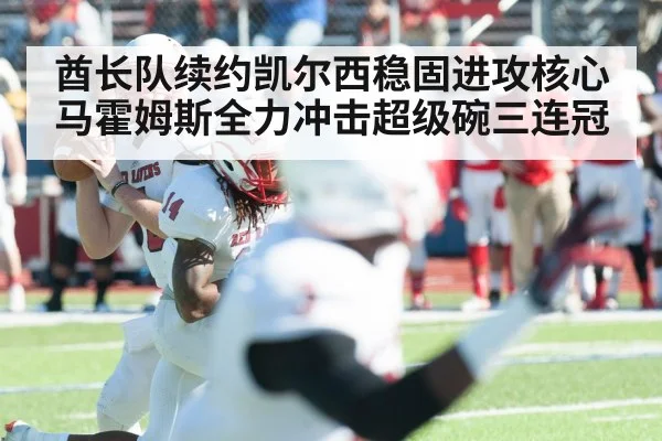 酋长队续约凯尔西稳固进攻核心 马霍姆斯全力冲击超级碗三连冠